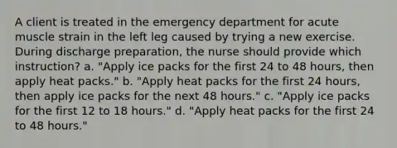 A client is treated in the emergency department for acute muscle strain in the left leg caused by trying a new exercise. During discharge preparation, the nurse should provide which instruction? a. "Apply ice packs for the first 24 to 48 hours, then apply heat packs." b. "Apply heat packs for the first 24 hours, then apply ice packs for the next 48 hours." c. "Apply ice packs for the first 12 to 18 hours." d. "Apply heat packs for the first 24 to 48 hours."