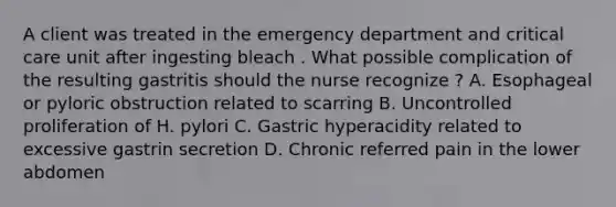 A client was treated in the emergency department and critical care unit after ingesting bleach . What possible complication of the resulting gastritis should the nurse recognize ? A. Esophageal or pyloric obstruction related to scarring B. Uncontrolled proliferation of H. pylori C. Gastric hyperacidity related to excessive gastrin secretion D. Chronic referred pain in the lower abdomen