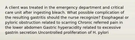 A client was treated in the emergency department and critical care unit after ingesting bleach. What possible complication of the resulting gastritis should the nurse recognize? Esophageal or pyloric obstruction related to scarring Chronic referred pain in the lower abdomen Gastric hyperacidity related to excessive gastrin secretion Uncontrolled proliferation of H. pylori