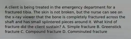 A client is being treated in the emergency department for a fractured tibia. The skin is not broken, but the nurse can see on the x-ray viewer that the bone is completely fractured across the shaft and has small splintered pieces around it. What kind of fracture did the client sustain? A. Simple fracture B. Greenstick fracture C. Compound fracture D. Comminuted fracture