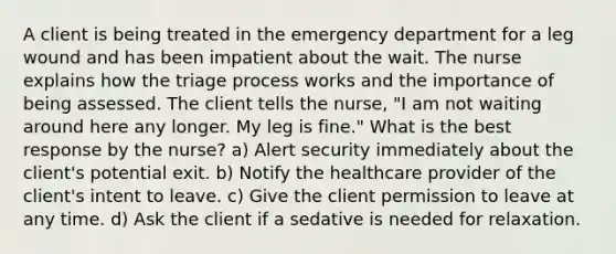 A client is being treated in the emergency department for a leg wound and has been impatient about the wait. The nurse explains how the triage process works and the importance of being assessed. The client tells the nurse, "I am not waiting around here any longer. My leg is fine." What is the best response by the nurse? a) Alert security immediately about the client's potential exit. b) Notify the healthcare provider of the client's intent to leave. c) Give the client permission to leave at any time. d) Ask the client if a sedative is needed for relaxation.