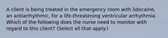 A client is being treated in the emergency room with lidocaine, an antiarrhythmic, for a life-threatening ventricular arrhythmia. Which of the following does the nurse need to monitor with regard to this client? (Select all that apply.)