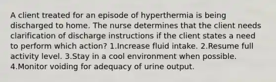 A client treated for an episode of hyperthermia is being discharged to home. The nurse determines that the client needs clarification of discharge instructions if the client states a need to perform which action? 1.Increase fluid intake. 2.Resume full activity level. 3.Stay in a cool environment when possible. 4.Monitor voiding for adequacy of urine output.