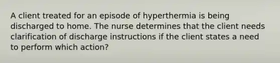 A client treated for an episode of hyperthermia is being discharged to home. The nurse determines that the client needs clarification of discharge instructions if the client states a need to perform which action?