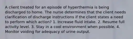 A client treated for an episode of hyperthermia is being discharged to home. The nurse determines that the client needs clarification of discharge instructions if the client states a need to perform which action? 1. Increase fluid intake. 2. Resume full activity level. 3. Stay in a cool environment when possible. 4. Monitor voiding for adequacy of urine output.