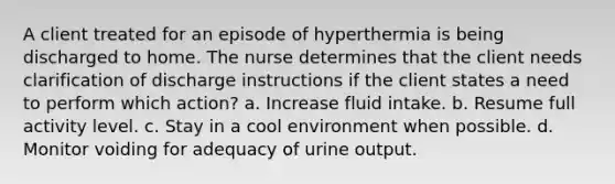 A client treated for an episode of hyperthermia is being discharged to home. The nurse determines that the client needs clarification of discharge instructions if the client states a need to perform which action? a. Increase fluid intake. b. Resume full activity level. c. Stay in a cool environment when possible. d. Monitor voiding for adequacy of urine output.