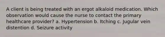 A client is being treated with an ergot alkaloid medication. Which observation would cause the nurse to contact the primary healthcare provider? a. Hypertension b. Itching c. Jugular vein distention d. Seizure activity