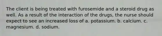 The client is being treated with furosemide and a steroid drug as well. As a result of the interaction of the drugs, the nurse should expect to see an increased loss of a. potassium. b. calcium. c. magnesium. d. sodium.