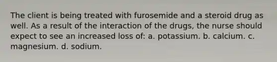 The client is being treated with furosemide and a steroid drug as well. As a result of the interaction of the drugs, the nurse should expect to see an increased loss of: a. potassium. b. calcium. c. magnesium. d. sodium.