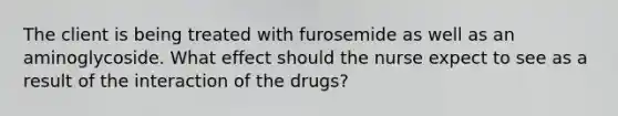 The client is being treated with furosemide as well as an aminoglycoside. What effect should the nurse expect to see as a result of the interaction of the drugs?