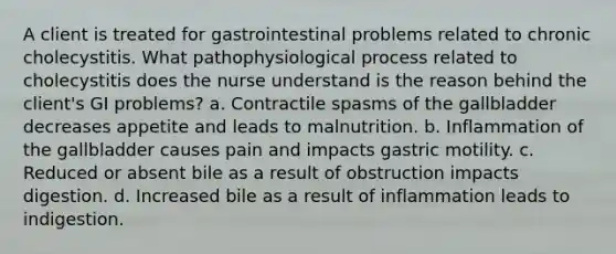 A client is treated for gastrointestinal problems related to chronic cholecystitis. What pathophysiological process related to cholecystitis does the nurse understand is the reason behind the client's GI problems? a. Contractile spasms of the gallbladder decreases appetite and leads to malnutrition. b. Inflammation of the gallbladder causes pain and impacts gastric motility. c. Reduced or absent bile as a result of obstruction impacts digestion. d. Increased bile as a result of inflammation leads to indigestion.