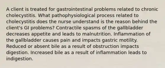 A client is treated for gastrointestinal problems related to chronic cholecystitis. What pathophysiological process related to cholecystitis does the nurse understand is the reason behind the client's GI problems? Contractile spasms of the gallbladder decreases appetite and leads to malnutrition. Inflammation of the gallbladder causes pain and impacts gastric motility. Reduced or absent bile as a result of obstruction impacts digestion. Increased bile as a result of inflammation leads to indigestion.