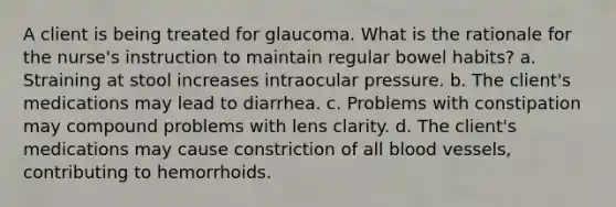 A client is being treated for glaucoma. What is the rationale for the nurse's instruction to maintain regular bowel habits? a. Straining at stool increases intraocular pressure. b. The client's medications may lead to diarrhea. c. Problems with constipation may compound problems with lens clarity. d. The client's medications may cause constriction of all blood vessels, contributing to hemorrhoids.