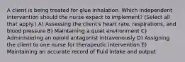 A client is being treated for glue inhalation. Which independent intervention should the nurse expect to​ implement? (Select all that​ apply.) A) Assessing the​ client's heart​ rate, respirations, and blood pressure B) Maintaining a quiet environment C) Administering an opioid antagonist intravenously D) Assigning the client to one nurse for therapeutic intervention E) Maintaining an accurate record of fluid intake and output