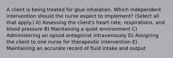 A client is being treated for glue inhalation. Which independent intervention should the nurse expect to​ implement? (Select all that​ apply.) A) Assessing the​ client's heart​ rate, respirations, and blood pressure B) Maintaining a quiet environment C) Administering an opioid antagonist intravenously D) Assigning the client to one nurse for therapeutic intervention E) Maintaining an accurate record of fluid intake and output