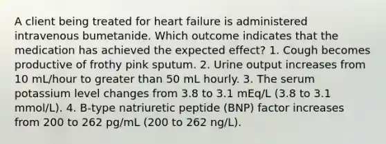 A client being treated for heart failure is administered intravenous bumetanide. Which outcome indicates that the medication has achieved the expected effect? 1. Cough becomes productive of frothy pink sputum. 2. Urine output increases from 10 mL/hour to greater than 50 mL hourly. 3. The serum potassium level changes from 3.8 to 3.1 mEq/L (3.8 to 3.1 mmol/L). 4. B-type natriuretic peptide (BNP) factor increases from 200 to 262 pg/mL (200 to 262 ng/L).