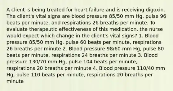 A client is being treated for heart failure and is receiving digoxin. The client's vital signs are blood pressure 85/50 mm Hg, pulse 96 beats per minute, and respirations 26 breaths per minute. To evaluate therapeutic effectiveness of this medication, the nurse would expect which change in the client's vital signs? 1. Blood pressure 85/50 mm Hg, pulse 60 beats per minute, respirations 26 breaths per minute 2. Blood pressure 98/60 mm Hg, pulse 80 beats per minute, respirations 24 breaths per minute 3. Blood pressure 130/70 mm Hg, pulse 104 beats per minute, respirations 20 breaths per minute 4. Blood pressure 110/40 mm Hg, pulse 110 beats per minute, respirations 20 breaths per minute