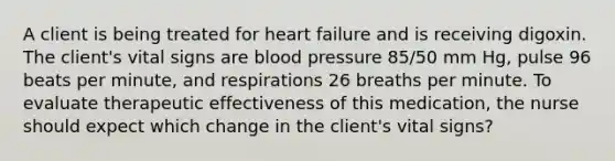 A client is being treated for heart failure and is receiving digoxin. The client's vital signs are blood pressure 85/50 mm Hg, pulse 96 beats per minute, and respirations 26 breaths per minute. To evaluate therapeutic effectiveness of this medication, the nurse should expect which change in the client's vital signs?