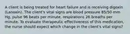 A client is being treated for heart failure and is receiving digoxin (Lanoxin). The client's vital signs are blood pressure 85/50 mm Hg, pulse 96 beats per minute, respirations 26 breaths per minute. To evaluate therapeutic effectiveness of this medication, the nurse should expect which change in the client's vital signs?