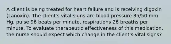 A client is being treated for heart failure and is receiving digoxin (Lanoxin). The client's vital signs are blood pressure 85/50 mm Hg, pulse 96 beats per minute, respirations 26 breaths per minute. To evaluate therapeutic effectiveness of this medication, the nurse should expect which change in the client's vital signs?