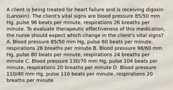 A client is being treated for heart failure and is receiving digoxin (Lanoxin). The client's vital signs are blood pressure 85/50 mm Hg, pulse 96 beats per minute, respirations 26 breaths per minute. To evaluate therapeutic effectiveness of this medication, the nurse should expect which change in the client's vital signs? A. Blood pressure 85/50 mm Hg, pulse 60 beats per minute, respirations 26 breaths per minute B. Blood pressure 98/60 mm Hg, pulse 80 beats per minute, respirations 24 breaths per minute C. Blood pressure 130/70 mm Hg, pulse 104 beats per minute, respirations 20 breaths per minute D. Blood pressure 110/40 mm Hg, pulse 110 beats per minute, respirations 20 breaths per minute