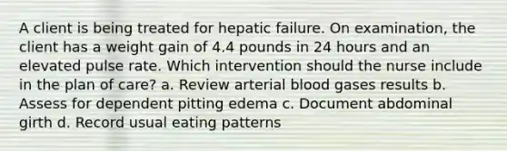 A client is being treated for hepatic failure. On examination, the client has a weight gain of 4.4 pounds in 24 hours and an elevated pulse rate. Which intervention should the nurse include in the plan of care? a. Review arterial blood gases results b. Assess for dependent pitting edema c. Document abdominal girth d. Record usual eating patterns