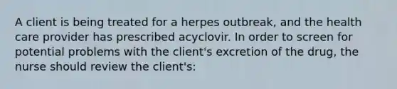 A client is being treated for a herpes outbreak, and the health care provider has prescribed acyclovir. In order to screen for potential problems with the client's excretion of the drug, the nurse should review the client's: