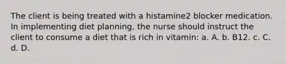 The client is being treated with a histamine2 blocker medication. In implementing diet planning, the nurse should instruct the client to consume a diet that is rich in vitamin: a. A. b. B12. c. C. d. D.