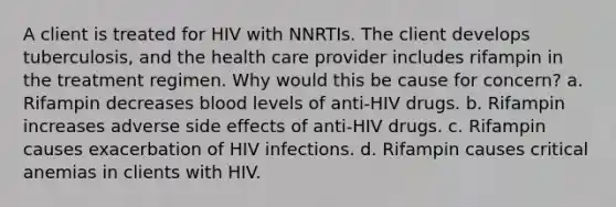 A client is treated for HIV with NNRTIs. The client develops tuberculosis, and the health care provider includes rifampin in the treatment regimen. Why would this be cause for concern? a. Rifampin decreases blood levels of anti-HIV drugs. b. Rifampin increases adverse side effects of anti-HIV drugs. c. Rifampin causes exacerbation of HIV infections. d. Rifampin causes critical anemias in clients with HIV.