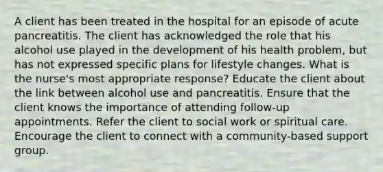 A client has been treated in the hospital for an episode of acute pancreatitis. The client has acknowledged the role that his alcohol use played in the development of his health problem, but has not expressed specific plans for lifestyle changes. What is the nurse's most appropriate response? Educate the client about the link between alcohol use and pancreatitis. Ensure that the client knows the importance of attending follow-up appointments. Refer the client to social work or spiritual care. Encourage the client to connect with a community-based support group.