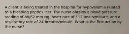 A client is being treated in the hospital for hypovolemia related to a bleeding peptic ulcer. The nurse obtains a blood pressure reading of 88/62 mm Hg, heart rate of 112 beats/minute, and a respiratory rate of 24 breaths/minute. What is the first action by the nurse?