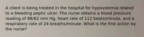 A client is being treated in the hospital for hypovolemia related to a bleeding peptic ulcer. The nurse obtains a blood pressure reading of 88/62 mm Hg, heart rate of 112 beats/minute, and a respiratory rate of 24 breaths/minute. What is the first action by the nurse?