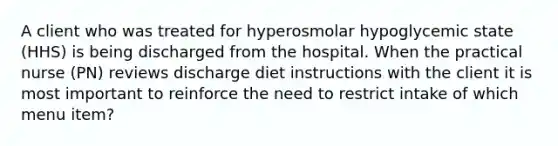 A client who was treated for hyperosmolar hypoglycemic state (HHS) is being discharged from the hospital. When the practical nurse (PN) reviews discharge diet instructions with the client it is most important to reinforce the need to restrict intake of which menu item?