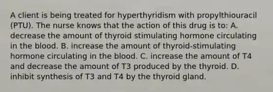 A client is being treated for hyperthyridism with propylthiouracil (PTU). The nurse knows that the action of this drug is to: A. decrease the amount of thyroid stimulating hormone circulating in <a href='https://www.questionai.com/knowledge/k7oXMfj7lk-the-blood' class='anchor-knowledge'>the blood</a>. B. increase the amount of thyroid-stimulating hormone circulating in the blood. C. increase the amount of T4 and decrease the amount of T3 produced by the thyroid. D. inhibit synthesis of T3 and T4 by the thyroid gland.