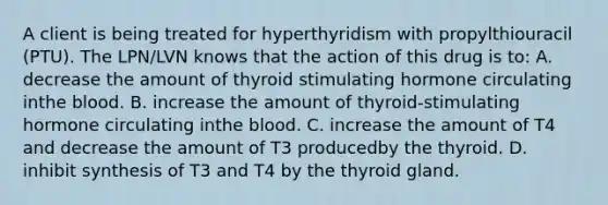 A client is being treated for hyperthyridism with propylthiouracil (PTU). The LPN/LVN knows that the action of this drug is to: A. decrease the amount of thyroid stimulating hormone circulating inthe blood. B. increase the amount of thyroid-stimulating hormone circulating inthe blood. C. increase the amount of T4 and decrease the amount of T3 producedby the thyroid. D. inhibit synthesis of T3 and T4 by the thyroid gland.