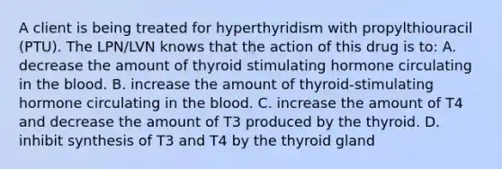 A client is being treated for hyperthyridism with propylthiouracil (PTU). The LPN/LVN knows that the action of this drug is to: A. decrease the amount of thyroid stimulating hormone circulating in the blood. B. increase the amount of thyroid-stimulating hormone circulating in the blood. C. increase the amount of T4 and decrease the amount of T3 produced by the thyroid. D. inhibit synthesis of T3 and T4 by the thyroid gland