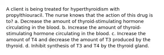 A client is being treated for hyperthyroidism with propylthiouracil. The nurse knows that the action of this drug is to? a. Decrease the amount of thyroid-stimulating hormone circulating in the blood. b. Increase the amount of thyroid-stimulating hormone circulating in the blood. c. Increase the amount of T4 and decrease the amount of T3 produced by the thyroid. d. Inhibit synthesis of T3 and T4 by the thyroid gland.