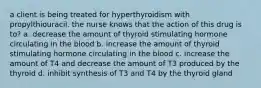 a client is being treated for hyperthyroidism with propylthiouracil. the nurse knows that the action of this drug is to? a. decrease the amount of thyroid stimulating hormone circulating in the blood b. increase the amount of thyroid stimulating hormone circulating in the blood c. increase the amount of T4 and decrease the amount of T3 produced by the thyroid d. inhibit synthesis of T3 and T4 by the thyroid gland