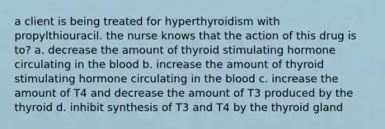 a client is being treated for hyperthyroidism with propylthiouracil. the nurse knows that the action of this drug is to? a. decrease the amount of thyroid stimulating hormone circulating in the blood b. increase the amount of thyroid stimulating hormone circulating in the blood c. increase the amount of T4 and decrease the amount of T3 produced by the thyroid d. inhibit synthesis of T3 and T4 by the thyroid gland