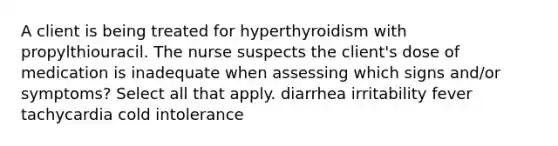 A client is being treated for hyperthyroidism with propylthiouracil. The nurse suspects the client's dose of medication is inadequate when assessing which signs and/or symptoms? Select all that apply. diarrhea irritability fever tachycardia cold intolerance