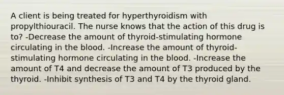 A client is being treated for hyperthyroidism with propylthiouracil. The nurse knows that the action of this drug is to? -Decrease the amount of thyroid-stimulating hormone circulating in the blood. -Increase the amount of thyroid-stimulating hormone circulating in the blood. -Increase the amount of T4 and decrease the amount of T3 produced by the thyroid. -Inhibit synthesis of T3 and T4 by the thyroid gland.