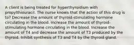 A client is being treated for hyperthyroidism with propylthiouracil. The nurse knows that the action of this drug is to? Decrease the amount of thyroid-stimulating hormone circulating in the blood. Increase the amount of thyroid-stimulating hormone circulating in the blood. Increase the amount of T4 and decrease the amount of T3 produced by the thyroid. Inhibit synthesis of T3 and T4 by the thyroid gland.