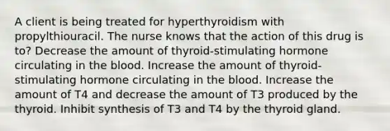 A client is being treated for hyperthyroidism with propylthiouracil. The nurse knows that the action of this drug is to? Decrease the amount of thyroid-stimulating hormone circulating in the blood. Increase the amount of thyroid-stimulating hormone circulating in the blood. Increase the amount of T4 and decrease the amount of T3 produced by the thyroid. Inhibit synthesis of T3 and T4 by the thyroid gland.