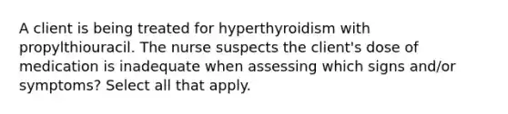 A client is being treated for hyperthyroidism with propylthiouracil. The nurse suspects the client's dose of medication is inadequate when assessing which signs and/or symptoms? Select all that apply.