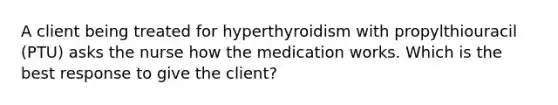 A client being treated for hyperthyroidism with propylthiouracil (PTU) asks the nurse how the medication works. Which is the best response to give the client?