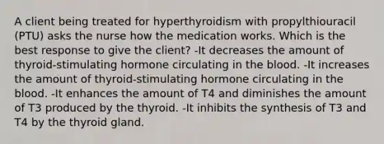 A client being treated for hyperthyroidism with propylthiouracil (PTU) asks the nurse how the medication works. Which is the best response to give the client? -It decreases the amount of thyroid-stimulating hormone circulating in the blood. -It increases the amount of thyroid-stimulating hormone circulating in the blood. -It enhances the amount of T4 and diminishes the amount of T3 produced by the thyroid. -It inhibits the synthesis of T3 and T4 by the thyroid gland.