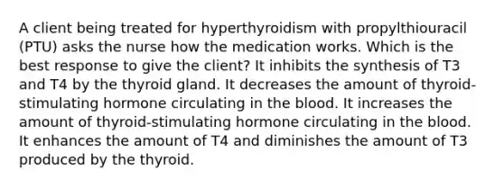 A client being treated for hyperthyroidism with propylthiouracil (PTU) asks the nurse how the medication works. Which is the best response to give the client? It inhibits the synthesis of T3 and T4 by the thyroid gland. It decreases the amount of thyroid-stimulating hormone circulating in the blood. It increases the amount of thyroid-stimulating hormone circulating in the blood. It enhances the amount of T4 and diminishes the amount of T3 produced by the thyroid.