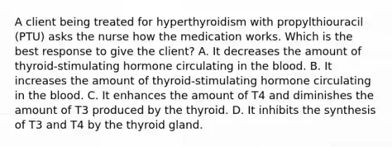 A client being treated for hyperthyroidism with propylthiouracil (PTU) asks the nurse how the medication works. Which is the best response to give the client? A. It decreases the amount of thyroid-stimulating hormone circulating in the blood. B. It increases the amount of thyroid-stimulating hormone circulating in the blood. C. It enhances the amount of T4 and diminishes the amount of T3 produced by the thyroid. D. It inhibits the synthesis of T3 and T4 by the thyroid gland.