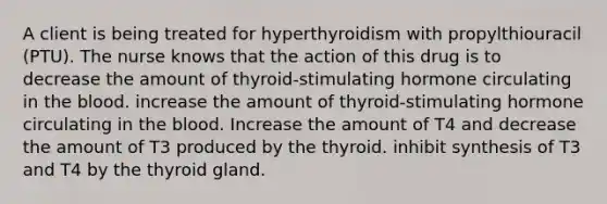 A client is being treated for hyperthyroidism with propylthiouracil (PTU). The nurse knows that the action of this drug is to decrease the amount of thyroid-stimulating hormone circulating in the blood. increase the amount of thyroid-stimulating hormone circulating in the blood. Increase the amount of T4 and decrease the amount of T3 produced by the thyroid. inhibit synthesis of T3 and T4 by the thyroid gland.