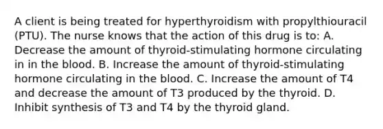 A client is being treated for hyperthyroidism with propylthiouracil (PTU). The nurse knows that the action of this drug is to: A. Decrease the amount of thyroid-stimulating hormone circulating in in the blood. B. Increase the amount of thyroid-stimulating hormone circulating in the blood. C. Increase the amount of T4 and decrease the amount of T3 produced by the thyroid. D. Inhibit synthesis of T3 and T4 by the thyroid gland.